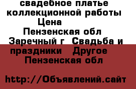 свадебное платье  коллекционной работы  › Цена ­ 10 000 - Пензенская обл., Заречный г. Свадьба и праздники » Другое   . Пензенская обл.